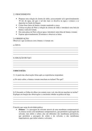 2.3 PROCEDIMENTO

   •   Preparar uma solução de cloreto de sódio, acrescentando sal à aproximadamente
       30 mL de água, até que o sal não mais se dissolva na água e comece a se
       depositar no fundo do béquer.
   •   Cortar finas fatias de batata e tomate mantendo a casca.
   •   Colocar na placa de Petri a solução de cloreto de sódio e introduzir uma fatia de
       batata e outra de tomate.
   •   Em outra placa de Petri colocar água e introduzir outra fatia de batata e tomate.
   •   Esperar aproximadamente 20 minutos e observar as fatias.

2.4 OBSERVAÇÃO:
Observar o que aconteceu com a batata e o tomate em:

a) ÁGUA
______________________________________________________________________
______________________________________________________________________
______________________________________________________________________
______________________________________________________________________

b) SOLUÇÃO DE NaCl
______________________________________________________________________
______________________________________________________________________
______________________________________________________________________
______________________________________________________________________

3 DISCUSSÃO:

3.1 A partir das observações feitas após as experiências respondam:

a) No meio salino, a batata e tomate murcham ou incham? Por quê?
______________________________________________________________________
______________________________________________________________________
______________________________________________________________________
______________________________________________________________________

b) Colocando–se folhas de alface em contato com o sal, elas devem murchar ou inchar?
Explique em função das observações e conclusões obtidas na prática de hoje.
______________________________________________________________________
______________________________________________________________________
______________________________________________________________________
______________________________________________________________________

Conceito que surge da atividade prática:
   • Osmose – é a passagem do solvente através de uma membrana semipermeável.
       A osmose ocorre com membranas semipermeáveis, que permitem a passagem do
       solvente, mas retêm o soluto; elas são diferentes das membranas permeáveis,
       que permitem a passagem do soluto e do solvente, e das membranas
       impermeáveis, que retêm solutos e solventes.
 