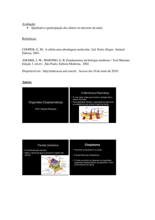 Avaliação:
   • Qualitativa (participação dos alunos no decorrer da aula)


Referência:


COOPER, G. M., A célula uma abordagem molecular, 2ed. Porto Alegre: Artmed
Editora, 2001.

AMABIS, J. M., MARTHO, G. R.,Fundamentos da biologia moderna / José Mariano
Edição 3. ed.rev. ,São Paulo, Editora Moderna, 2002

Disponível em : http://educacao.uol.com.br .Acesso dia 10 de maio de 2010:


Anexo:


                                                              A Membrana Plasmática
                                                  • É uma “capa” dupla que envolve e protege todo o
                                                    interior da célula.
      Organelas Citoplasmáticas                   • Permeabilidade Seletiva: capacidade de selecionar
                                                    as substâncias que entram e saem da célula.

              Prof.ª Nayara Marques




                 Parede celulósica                                Citoplasma
• É constituída pela celulose.                     • Fica entre a membrana e o núcleo;
• Reduz a perda de água e promove a rigidez das
  células.                                         • É preenchido pelo hialoplasma;

                                                   • É onde encontram-se dispersos os organóides
                                                     (organelas citoplasmáticas) que garantem o bom
                                                     funcionamento da célula;
 