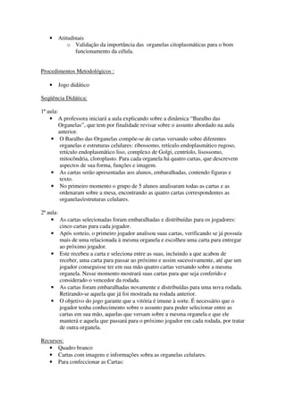 •   Atitudinais
           o Validação da importância das organelas citoplasmáticas para o bom
              funcionamento da célula.


Procedimentos Metodológicos :

   •   Jogo didático

Seqüência Didática:

1ª aula:
    • A professora iniciará a aula explicando sobre a dinâmica “Baralho das
         Organelas”, que tem por finalidade revisar sobre o assunto abordado na aula
         anterior.
     • O Baralho das Organelas compõe-se de cartas versando sobre diferentes
          organelas e estruturas celulares: ribossomo, retículo endoplasmático rugoso,
          retículo endoplasmático liso, complexo de Golgi, centríolo, lisossomo,
          mitocôndria, cloroplasto. Para cada organela há quatro cartas, que descrevem
          aspectos de sua forma, funções e imagem.
     • As cartas serão apresentadas aos alunos, embaralhadas, contendo figuras e
          texto.
     • No primeiro momento o grupo de 5 alunos analisaram todas as cartas e as
          ordenaram sobre a mesa, encontrando as quatro cartas correspondentes as
          organelas/estruturas celulares.

2ª aula:
     • As cartas selecionadas foram embaralhadas e distribuídas para os jogadores:
         cinco cartas para cada jogador.
     • Após sorteio, o primeiro jogador analisou suas cartas, verificando se já possuía
         mais de uma relacionada à mesma organela e escolheu uma carta para entregar
         ao próximo jogador.
     • Este recebeu a carta e seleciona entre as suas, incluindo a que acabou de
         receber, uma carta para passar ao próximo e assim sucessivamente, até que um
         jogador conseguisse ter em sua mão quatro cartas versando sobre a mesma
         organela. Nesse momento mostrará suas cartas para que seja conferido e
         considerado o vencedor da rodada.
     • As cartas foram embaralhadas novamente e distribuídas para uma nova rodada.
         Retirando-se aquela que já foi mostrada na rodada anterior.
     • O objetivo do jogo garante que a vitória é imune à sorte. É necessário que o
         jogador tenha conhecimento sobre o assunto para poder selecionar entre as
         cartas em sua mão, aquelas que versam sobre a mesma organela e que ele
         manterá e aquela que passará para o próximo jogador em cada rodada, por tratar
         de outra organela.

Recursos:
   • Quadro branco
   • Cartas com imagens e informações sobra as organelas celulares.
   • Para confeccionar as Cartas:
 