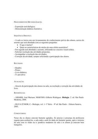 PROCEDIMENTOS METODOLÓGICOS:

- Exposição oral dialógica;
- Demonstração didática ilustrativa.


SEQUÊNCIA DIDÁTICA

- A aula se inicia com um levantamento do conhecimento prévio dos alunos, acerca do
assunto que será abordado com as seguintes perguntas:
     O que é núcleo?
     Quais as características do núcleo de uma célula eucariótica?
- Em seguida será abordado o assunto, utilizando-se o recurso visual (slide);
- Solicitar resolução das atividades propostas;
- Acompanhar a resolução das atividades;
- Correção da atividade, sempre solicitando a participação dos alunos.


RECURSOS:

- Quadro;
- Piloto;
- Livro didático;
- Tv pen drive


AVALIAÇÃO:

- Através da participação dos alunos na aula, na resolução e correção das atividades do
livro.

REFERÊNCIAS:

- AMABIS, José Mariano; MARTHO, Gilberto Rodrigues. Biologia. 2. ed. São Paulo:
Moderna, 2004.

- SILVA JÚNIOR, C.- Biologia, vol. 1- 1ª Série – 8ª ed. São Paulo – Editora Saraiva,
2005.


COMENTÁRIOS:

Nesse dia os alunos estavam bastante agitados, foi preciso à presença da professora
regente para acalmá-los, a sala onde a aula foi dada era bastante quente, após o termino
da aula com os slides na tv pendrive mudamos de sala e os alunos já estavam bem
tranquilos.
 