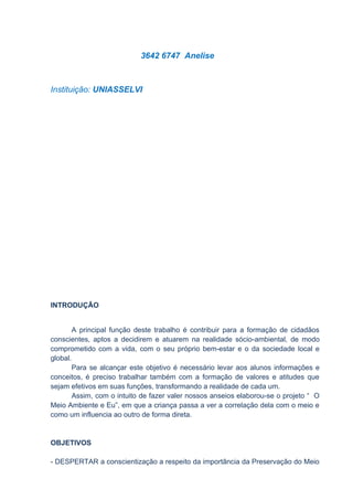 3642 6747 Anelise



Instituição: UNIASSELVI




INTRODUÇÃO


        A principal função deste trabalho é contribuir para a formação de cidadãos
conscientes, aptos a decidirem e atuarem na realidade sócio-ambiental, de modo
comprometido com a vida, com o seu próprio bem-estar e o da sociedade local e
global.
        Para se alcançar este objetivo é necessário levar aos alunos informações e
conceitos, é preciso trabalhar também com a formação de valores e atitudes que
sejam efetivos em suas funções, transformando a realidade de cada um.
        Assim, com o intuito de fazer valer nossos anseios elaborou-se o projeto “ O
Meio Ambiente e Eu”, em que a criança passa a ver a correlação dela com o meio e
como um influencia ao outro de forma direta.


OBJETIVOS

- DESPERTAR a conscientização a respeito da importância da Preservação do Meio
 