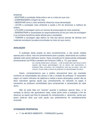 Ambiente;
- MOSTRAR a correlação direta entre o ser e o meio em que vive;
- COMPREENDER a origem da vida;
- OBSERVAR como o meio ambiente influencia nossa alimentação;
- LEVAR a correlação meio ambiente e saúde a fim de dinamizar a melhora de
ambos;
- UTILIZAR a reciclagem como um recurso de preservação do meio ambiente;
- DEMONSTRAR a necessidade do reaproveitamento do lixo por meio da reciclagem
e os inúmeros benefícios desta atitude para a sociedade;
- TORNAR a reciclagem algo efetivo na vida dos alunos através de oficinas com
materiais recicláveis (sucatas encontradas no meio em que vivem).


AVALIAÇÃO

       A avaliação deste projeto se dará constantemente, e não sendo voltada
apenas para o aluno, mas sim primeiramente para o projeto, observando se a prática
adotada está sendo efetivano ensino. Essa consciência foi desenvolvida embasada
primeiramente nos PCNs e também em Fontoura (1966, p. 17), que coloca
                     se a escola existe para a criança [... ] não se pode dizer que houve ensino
                     quando não houve aprendizagem. Se os alunos não aprenderam, o
                     professor falou, conversou, fez conferência, tudo que se quiser, mas não
                     ensinou. O que mede o ensino do professor é a aprendizagem do aluno.

       Assim, compreendemos que a prática educacional deve ser orientada
conforme as necessidades dos alunos e não a vontade do professor. É necessário
seguir um roteiro indicativo de objetivos e metas a serem alcançados, porém não se
deve vislumbrar apenas aquilo que, primeiramente, foi colocado no papel, é
necessário ao professor sensibilidade para compreender a necessidade de cada
aluno.

      Não se pode falar em “ensinar” quando o professor apenas falou, e na
verdade os alunos não aprenderam nada, neste ponto entra a avaliação a fim de
observar se aquilo que lhes foi passado foi compreendido e absorvido, sendo que
assim pode-se dizer que tudo aquilo que pretendíamos foi verdadeiramente
ensinado.



ATIVIDADES PROPOSTAS

   •   1° dia  MEIO AMBIENTE – FORMAÇÃO (quarta)
 