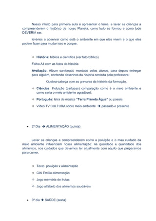 Nosso intuito para primeira aula é apresentar o tema, e lavar as crianças a
compreenderem o histórico de nosso Planeta, como tudo se formou e como tudo
DEVERIA ser.

     levá-los a observar como está o ambiente em que eles vivem e o que eles
podem fazer para mudar isso e porque.



        História: bíblica e científica (ver fato bíblico)

       Folha A4 com as fotos da história

       Avaliação: Álbum sanfonado montado pelos alunos, para depois entregar
       para alguém, contendo desenhos da historia contada pela professora;

                  Quebra-cabeça com as gravuras da história da formação.

        Ciências: Poluição (cartazes) comparação como é o meio ambiente e
          como seria o meio ambiente agradável;

        Português: letra de música “Terra Planeta Água” ou poesia

        Vídeo TV CULTURA sobre meio ambiente  passado e presente




   •   2º Dia  ALIMENTAÇÃO (quinta)



      Levar as crianças a compreenderem como a poluição e o mau cuidado da
meio ambiente influenciam nossa alimentação: na qualidade e quantidade dos
alimentos, nos cuidados que devemos ter atualmente com aquilo que preparamos
para comer.



        Texto poluição x alimentação

        Gibi Emília alimentação

        Jogo memória de frutas

        Jogo alfabeto dos alimentos saudáveis



   •   3º dia  SAÚDE (sexta)
 