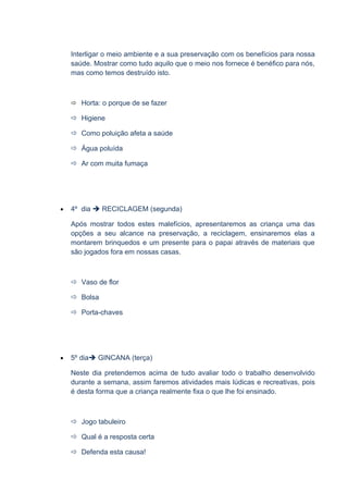 Interligar o meio ambiente e a sua preservação com os benefícios para nossa
    saúde. Mostrar como tudo aquilo que o meio nos fornece é benéfico para nós,
    mas como temos destruído isto.



     Horta: o porque de se fazer

     Higiene

     Como poluição afeta a saúde

     Água poluída

     Ar com muita fumaça




•   4º dia  RECICLAGEM (segunda)

    Após mostrar todos estes malefícios, apresentaremos as criança uma das
    opções a seu alcance na preservação, a reciclagem, ensinaremos elas a
    montarem brinquedos e um presente para o papai através de materiais que
    são jogados fora em nossas casas.



     Vaso de flor

     Bolsa

     Porta-chaves




•   5º dia GINCANA (terça)

    Neste dia pretendemos acima de tudo avaliar todo o trabalho desenvolvido
    durante a semana, assim faremos atividades mais lúdicas e recreativas, pois
    é desta forma que a criança realmente fixa o que lhe foi ensinado.



     Jogo tabuleiro

     Qual é a resposta certa

     Defenda esta causa!
 