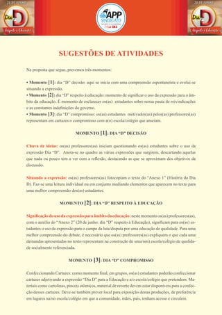 SUGESTÕES DE ATIVIDADES
Na proposta que segue, prevemos três momentos:
• Momento [1]: dia “D” decisão: aqui se inicia com uma compreensão espontaneísta e evolui-se
situando a expressão.
• Momento [2]: dia “D” respeito à educação: momento de significar o uso da expressão para o âm-
bito da educação. É momento de esclarecer os(as) estudantes sobre nossa pauta de reivindicações
e as constantes indefinições do governo.
• Momento [3]: dia “D” compromisso: os(as) estudantes motivados(as) pelos(as) professores(as)
representam em cartazes o compromisso com a(o) escola/colégio que anseiam.
MOMENTO [1]: DIA “D” DECISÃO
Chuva de ideias: os(as) professores(as) iniciam questionando os(as) estudantes sobre o uso da
expressão Dia “D”. Anota-se no quadro as várias expressões que surgirem, descartando aquelas
que nada ou pouco tem a ver com a reflexão, destacando as que se aproximam dos objetivos da
discussão.
Situando a expressão: os(as) professores(as) fotocopiam o texto do “Anexo 1” (História do Dia
D). Faz-se uma leitura individual ou em conjunto mediando elementos que aparecem no texto para
uma melhor compreensão dos(as) estudantes.
MOMENTO [2]: DIA “D” RESPEITO À EDUCAÇÃO
Significaçãodousodaexpressãoparaâmbitodaeducação:nestemomentoos(as)professores(as),
com o auxílio do “Anexo 2” (20 de junho: dia “D” respeito à Educação), significam para os(as) es-
tudantes o uso da expressão para o campo da luta/disputa por uma educação de qualidade. Para uma
melhor compreensão do debate, é necessário que os(as) professores(as) expliquem o que cada uma
demandas apresentadas no texto representam na construção de uma/um) escola/colégio de qualida-
de socialmente referenciada.
MOMENTO [3]: DIA “D” COMPROMISSO
Confeccionando Cartazes: como momento final, em grupos, os(as) estudantes poderão confeccionar
cartazes adjetivando a expressão “Dia D” para a Educação e a/o escola/colégio que pretendem. Ma-
teriais como cartolinas, pinceis atômicos, material de recorte devem estar disponíveis para a confec-
ção desses cartazes. Deve-se também prever local para exposição destas produções, de preferência
em lugares na/no escola/colégio em que a comunidade, mães, pais, tenham acesso e circulem.
 