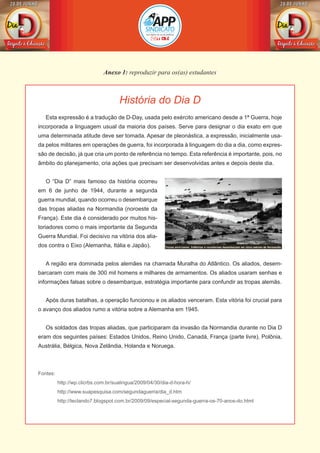 História do Dia D
Anexo 1: reproduzir para os(as) estudantes
Esta expressão é a tradução de D-Day, usada pelo exército americano desde a 1ª Guerra, hoje
incorporada a linguagem usual da maioria dos países. Serve para designar o dia exato em que
uma determinada atitude deve ser tomada. Apesar de pleonástica, a expressão, inicialmente usa-
da pelos militares em operações de guerra, foi incorporada à linguagem do dia a dia, como expres-
são de decisão, já que cria um ponto de referência no tempo. Esta referência é importante, pois, no
âmbito do planejamento, cria ações que precisam ser desenvolvidas antes e depois deste dia.
O “Dia D” mais famoso da história ocorreu
em 6 de junho de 1944, durante a segunda
guerra mundial, quando ocorreu o desembarque
das tropas aliadas na Normandia (noroeste da
França). Este dia é considerado por muitos his-
toriadores como o mais importante da Segunda
Guerra Mundial. Foi decisivo na vitória dos alia-
dos contra o Eixo (Alemanha, Itália e Japão).
A região era dominada pelos alemães na chamada Muralha do Atlântico. Os aliados, desem-
barcaram com mais de 300 mil homens e milhares de armamentos. Os aliados usaram senhas e
informações falsas sobre o desembarque, estratégia importante para confundir as tropas alemãs.
Após duras batalhas, a operação funcionou e os aliados venceram. Esta vitória foi crucial para
o avanço dos aliados rumo a vitória sobre a Alemanha em 1945.
Os soldados das tropas aliadas, que participaram da invasão da Normandia durante no Dia D
eram dos seguintes países: Estados Unidos, Reino Unido, Canadá, França (parte livre), Polônia,
Austrália, Bélgica, Nova Zelândia, Holanda e Noruega.
Fontes:
	 http://wp.clicrbs.com.br/sualingua/2009/04/30/dia-d-hora-h/
	 http://www.suapesquisa.com/segundaguerra/dia_d.htm
	 http://teclando7.blogspot.com.br/2009/09/especial-segunda-guerra-os-70-anos-do.html
 