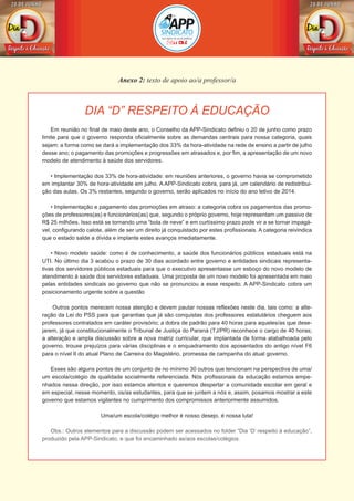 Anexo 2: texto de apoio ao/a professor/a
DIA “D” RESPEITO À EDUCAÇÃO
Em reunião no final de maio deste ano, o Conselho da APP-Sindicato definiu o 20 de junho como prazo
limite para que o governo responda oficialmente sobre as demandas centrais para nossa categoria, quais
sejam: a forma como se dará a implementação dos 33% da hora-atividade na rede de ensino a partir de julho
desse ano; o pagamento das promoções e progressões em atrasados e, por fim, a apresentação de um novo
modelo de atendimento à saúde dos servidores.
• Implementação dos 33% de hora-atividade: em reuniões anteriores, o governo havia se comprometido
em implantar 30% de hora-atividade em julho. A APP-Sindicato cobra, para já, um calendário de redistribui-
ção das aulas. Os 3% restantes, segundo o governo, serão aplicados no início do ano letivo de 2014.
• Implementação e pagamento das promoções em atraso: a categoria cobra os pagamentos das promo-
ções de professores(as) e funcionários(as) que, segundo o próprio governo, hoje representam um passivo de
R$ 25 milhões. Isso está se tornando uma “bola de neve” e em curtíssimo prazo pode vir a se tornar impagá-
vel, configurando calote, além de ser um direito já conquistado por estes profissionais. A categoria reivindica
que o estado salde a dívida e implante estes avanços imediatamente.
• Novo modelo saúde: como é de conhecimento, a saúde dos funcionários públicos estaduais está na
UTI. No último dia 3 acabou o prazo de 30 dias acordado entre governo e entidades sindicais representa-
tivas dos servidores públicos estaduais para que o executivo apresentasse um esboço do novo modelo de
atendimento à saúde dos servidores estaduais. Uma proposta de um novo modelo foi apresentada em maio
pelas entidades sindicais ao governo que não se pronunciou a esse respeito. A APP-Sindicato cobra um
posicionamento urgente sobre a questão
Outros pontos merecem nossa atenção e devem pautar nossas reflexões neste dia, tais como: a alte-
ração da Lei do PSS para que garantias que já são conquistas dos professores estatutários cheguem aos
professores contratados em caráter provisório; a dobra de padrão para 40 horas para aqueles/as que dese-
jarem, já que constitucionalmente o Tribunal de Justiça do Paraná (TJ/PR) reconhece o cargo de 40 horas;
a alteração e ampla discussão sobre a nova matriz curricular, que implantada de forma atabalhoada pelo
governo, trouxe prejuízos para várias disciplinas e o enquadramento dos aposentados do antigo nível F6
para o nível II do atual Plano de Carreira do Magistério, promessa de campanha do atual governo.
Esses são alguns pontos de um conjunto de no mínimo 30 outros que tencionam na perspectiva de uma/
um escola/colégio de qualidade socialmente referenciada. Nós profissionais da educação estamos empe-
nhados nessa direção, por isso estamos atentos e queremos despertar a comunidade escolar em geral e
em especial, nesse momento, os/as estudantes, para que se juntem a nós e, assim, posamos mostrar a este
governo que estamos vigilantes no cumprimento dos compromissos anteriormente assumidos.
Uma/um escola/colégio melhor é nosso desejo, é nossa luta!
Obs.: Outros elementos para a discussão podem ser acessados no folder “Dia ‘D’ respeito à educação”,
produzido pela APP-Sindicato, e que foi encaminhado as/aos escolas/colégios.
 