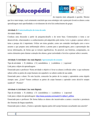 da resposta mais adequada à questão. Mesmo
que leve mais tempo, você certamente concluirá que essa estratégia vale a pena pois levará os alunos a uma
aprendizagem mais aprofundada e o nivelamento do nível de conhecimento do grupo.


Atividade 2: Contextualização do tema da aula
Atividade didática
Conduza uma discussão a partir da pergunta-desafio e do texto base. Contextualize o tema a ser
desenvolvido, relacionando-o a conhecimentos pré-adquiridos pela turma. Leve o grupo a pensar sobre o
tema e porque ele é importante. Utilize um tema gerador, como um conteúdo interligado com o novo
assunto e que prepare uma ambientação afetiva e pronta para a aprendizagem, para a apresentação das
novas informações, de forma que se tornem significativas. Se possível, use histórias, comparações, ou
outros elementos para chamar a atenção dos alunos, gerar curiosidade e levá-los a pensar sobre o assunto.


Atividade 3 (Atividade 1 da Aula Digital): Apresentação do assunto
Tipo de atividade ( X ) didática ( X ) autodidática ( ) codidática ( ) opcional
Link para o objeto de aprendizagem:
Enunciado para o professor: Nesta atividade o objetivo é levar os alunos à reflexão sobre o que realmente
sabem sobre as partes do corpo humano em espanhol e se sabem cuidar de sua saúde.
Enunciado para o aluno: En esta lección, conocerás las partes de tu cuerpo y aprenderás como dejarlo
siempre sano. ¿Listo? Vamos conhecer as partes do corpo humano e aprender como deixá-lo sempre
saudável? Prontos?


Atividade 4 (Atividade 2 da Aula Digital):
Tipo de atividade ( X ) didática ( X ) autodidática ( ) codidática ( ) opcional
Link para o objeto de aprendizagem: http://www.youtube.com/watch?v=qMaJ1_eZDos
Enunciado para o professor: De forma lúdica os alunos são incentivados a cantar e exercitar a pronúncia
dos fonemas da língua espanhola.
Enunciado para o aluno: ¿Vamos a aprender algunas partes del cuerpo humano escuchando una canción?



         1
 