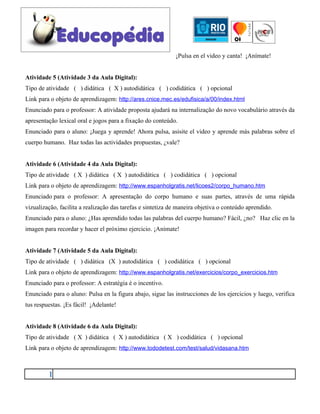 ¡Pulsa en el video y canta! ¡Anímate!


Atividade 5 (Atividade 3 da Aula Digital):
Tipo de atividade ( ) didática ( X ) autodidática ( ) codidática ( ) opcional
Link para o objeto de aprendizagem: http://ares.cnice.mec.es/edufisica/a/00/index.html
Enunciado para o professor: A atividade proposta ajudará na internalização do novo vocabulário através da
apresentação lexical oral e jogos para a fixação do conteúdo.
Enunciado para o aluno: ¡Juega y aprende! Ahora pulsa, asisite el video y aprende más palabras sobre el
cuerpo humano. Haz todas las actividades propuestas, ¿vale?


Atividade 6 (Atividade 4 da Aula Digital):
Tipo de atividade ( X ) didática ( X ) autodidática ( ) codidática ( ) opcional
Link para o objeto de aprendizagem: http://www.espanholgratis.net/licoes2/corpo_humano.htm
Enunciado para o professor: A apresentação do corpo humano e suas partes, através de uma rápida
vizualização, facilita a realização das tarefas e sintetiza de maneira objetiva o conteúdo aprendido.
Enunciado para o aluno: ¿Has aprendido todas las palabras del cuerpo humano? Fácil, ¿no? Haz clic en la
imagen para recordar y hacer el próximo ejercicio. ¡Anímate!


Atividade 7 (Atividade 5 da Aula Digital):
Tipo de atividade ( ) didática (X ) autodidática ( ) codidática ( ) opcional
Link para o objeto de aprendizagem: http://www.espanholgratis.net/exercicios/corpo_exercicios.htm
Enunciado para o professor: A estratégia é o incentivo.
Enunciado para o aluno: Pulsa en la figura abajo, sigue las instrucciones de los ejercicios y luego, verifica
tus respuestas. ¡Es fácil! ¡Adelante!


Atividade 8 (Atividade 6 da Aula Digital):
Tipo de atividade ( X ) didática ( X ) autodidática ( X ) codidática ( ) opcional
Link para o objeto de aprendizagem: http://www.tododetest.com/test/salud/vidasana.htm



         1
 