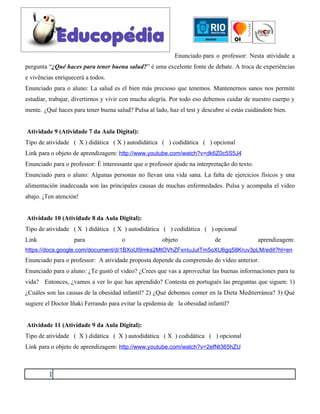 Enunciado para o professor: Nesta atividade a
pergunta “¿Qué haces para tener buena salud?” é uma excelente fonte de debate. A troca de experiências
e vivências enriquecerá a todos.
Enunciado para o aluno: La salud es el bien más precioso que tenemos. Mantenernos sanos nos permite
estudiar, trabajar, divertirnos y vivir con mucha alegría. Por todo eso debemos cuidar de nuestro cuerpo y
mente. ¿Qué haces para tener buena salud? Pulsa al lado, haz el test y descubre si estás cuidándote bien.


Atividade 9 (Atividade 7 da Aula Digital):
Tipo de atividade ( X ) didática ( X ) autodidática ( ) codidática ( ) opcional
Link para o objeto de aprendizagem: http://www.youtube.com/watch?v=dk6Z0c5S5J4
Enunciado para o professor: È interessante que o professor ajude na interpretação do texto.
Enunciado para o aluno: Algunas personas no llevan una vida sana. La falta de ejercicios físicos y una
alimentación inadecuada son las principales causas de muchas enfermedades. Pulsa y acompaña el video
abajo. ¡Ten atención!


Atividade 10 (Atividade 8 da Aula Digital):
Tipo de atividade ( X ) didática ( X ) autodidática ( ) codidática ( ) opcional
Link               para               o                objeto               de                aprendizagem:
https://docs.google.com/document/d/1BXoUl9mks2MtOVhZFxnIuJutTm5oXU6gq58Kruv3pLM/edit?hl=en
Enunciado para o professor: A atividade proposta depende da comprensão do vídeo anterior.
Enunciado para o aluno: ¿Te gustó el video? ¿Crees que vas a aprovechar las buenas informaciones para tu
vida? Entonces, ¿vamos a ver lo que has aprendido? Contesta en portugués las preguntas que siguen: 1)
¿Cuáles son las causas de la obesidad infantil? 2) ¿Qué debemos comer en la Dieta Mediterránea? 3) Qué
sugiere el Doctor Iñaki Ferrando para evitar la epidemia de la obesidad infantil?


Atividade 11 (Atividade 9 da Aula Digital):
Tipo de atividade ( X ) didática ( X ) autodidática ( X ) codidática ( ) opcional
Link para o objeto de aprendizagem: http://www.youtube.com/watch?v=2efNt365hZU



         1
 