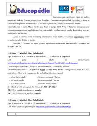 Enunciado para o professor: Nesta atividade a
questão do bullying é uma excelente fonte de debate. É uma ótima oportunidade de esclarecer sobre as
causas e conseqüências desta violência. A troca de experiências e vivências enriquecerá a todos.
Enunciado para o aluno: Malos hábitos nos dejan el cuerpo débil. Virus y bacterias aprovechan este
momento para agredirnos y debilitarnos. Las enfermedades nos hacen sentir mucho dolor físico, pero hay
también el dolor del alma.
       Asiste la campaña sobre el bullying, una violencia física, mental y social que, infelizmente, ocurre
en varias escuelas de todo el mundo.
       Atenção: O vídeo está em inglês, porém a legenda está em espanhol. Tenha atenção e observe o uso
do verbo DOLER.


Atividade 12 (Atividade 10 da Aula Digital):
Tipo de atividade ( X ) didática ( ) autodidática ( ) codidática ( ) opcional
Link               para                o               objeto              de               aprendizagem:
http://atschool.eduweb.co.uk/rgshiwyc/school/curric/Spanish/Cam1Uni14/5.htm Pulsa aquí
Enunciado para o professor: Erriqueça o tema com mais exemplos do cotidiano.
Enunciado para o aluno: “Las palabras duelen. No seas parte de ello...” (As palavras doem. Não faça
parte disso.) Observa la conjugación del verbo Doler (doer) en español:

 A mí me duele / duelen                A nosotros nos duele / duelen
 A ti te duele/ duelen                 A vosotros os duele / duelen
 A él le duele / duelen                A ellos les duele / duelen
El verbo doler sólo aparece de dos formas: DUELE o DUELEN.
DUELE es seguido de palabras en singular.
DUELEN es seguido de palabras en plural.


Atividade 13 (Atividade 11 da Aula Digital):
Tipo de atividade ( ) didática ( X ) autodidática ( ) codidática ( ) opcional
Link para o objeto de aprendizagem: http://www.quizrevolution.com/ch/a139646/go


         1
 