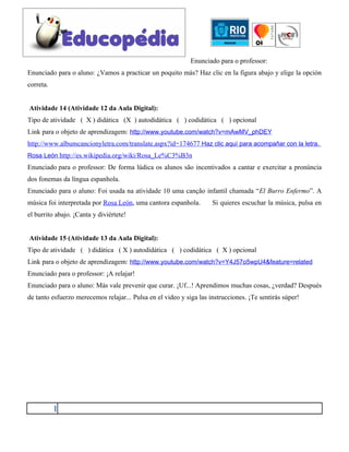 Enunciado para o professor:
Enunciado para o aluno: ¿Vamos a practicar un poquito más? Haz clic en la figura abajo y elige la opción
correta.


Atividade 14 (Atividade 12 da Aula Digital):
Tipo de atividade ( X ) didática (X ) autodidática ( ) codidática ( ) opcional
Link para o objeto de aprendizagem: http://www.youtube.com/watch?v=mAwMV_phDEY
http://www.albumcancionyletra.com/translate.aspx?id=174677 Haz clic aquí para acompañar con la letra.
Rosa León http://es.wikipedia.org/wiki/Rosa_Le%C3%B3n
Enunciado para o professor: De forma lúdica os alunos são incentivados a cantar e exercitar a pronúncia
dos fonemas da língua espanhola.
Enunciado para o aluno: Foi usada na atividade 10 uma canção infantil chamada “El Burro Enfermo”. A
música foi interpretada por Rosa León, uma cantora espanhola.        Si quieres escuchar la música, pulsa en
el burrito abajo. ¡Canta y diviértete!


Atividade 15 (Atividade 13 da Aula Digital):
Tipo de atividade ( ) didática ( X ) autodidática ( ) codidática ( X ) opcional
Link para o objeto de aprendizagem: http://www.youtube.com/watch?v=Y4J57o5wpU4&feature=related
Enunciado para o professor: ¡A relajar!
Enunciado para o aluno: Más vale prevenir que curar. ¡Uf...! Aprendimos muchas cosas, ¿verdad? Después
de tanto esfuerzo merecemos relajar... Pulsa en el video y siga las instrucciones. ¡Te sentirás súper!




           1
 