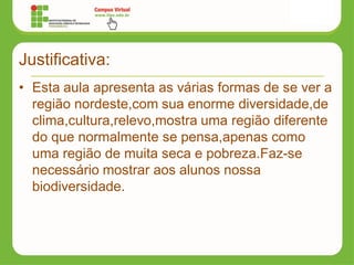 Justificativa:
• Esta aula apresenta as várias formas de se ver a
região nordeste,com sua enorme diversidade,de
clima,cultura,relevo,mostra uma região diferente
do que normalmente se pensa,apenas como
uma região de muita seca e pobreza.Faz-se
necessário mostrar aos alunos nossa
biodiversidade.
 