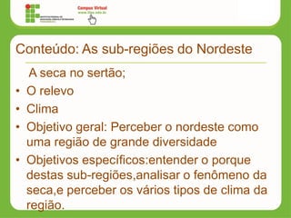 Conteúdo: As sub-regiões do Nordeste
A seca no sertão;
• O relevo
• Clima
• Objetivo geral: Perceber o nordeste como
uma região de grande diversidade
• Objetivos específicos:entender o porque
destas sub-regiões,analisar o fenômeno da
seca,e perceber os vários tipos de clima da
região.
 