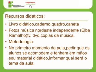 Recursos didáticos:
• Livro didático,caderno,quadro,caneta
• Fotos,música nordeste independente (Elba
Ramalho)tv, dvd,cópias da música.
• Metodologia:
• No primeiro momento da aula,pedir que os
alunos se acomodem e tenham em mãos
seu material didático,informar qual será o
tema da aula.
 