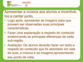 Apresentar a música aos alunos e incentivá-
los a cantar junto,
• Logo após, apresentar as imagens para que
possam ser observadas suas principais
características.
• Fazer uma explanação a respeito do conteúdo
evidenciando as principais diferenças de cada
sub-região.
• Avaliação: Os alunos deverão fazer um texto a
respeito do conteúdo que foi abordado em sala
de aula, a música e as imagens,apresentando
seu ponto de vista.
 