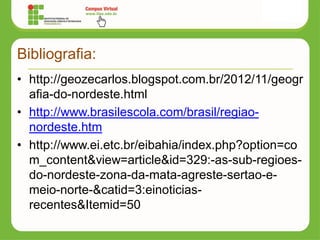 Bibliografia:
• http://geozecarlos.blogspot.com.br/2012/11/geogr
afia-do-nordeste.html
• http://www.brasilescola.com/brasil/regiao-
nordeste.htm
• http://www.ei.etc.br/eibahia/index.php?option=co
m_content&view=article&id=329:-as-sub-regioes-
do-nordeste-zona-da-mata-agreste-sertao-e-
meio-norte-&catid=3:einoticias-
recentes&Itemid=50
 