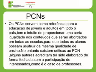 PCNs
• Os PCNs servem como referência para a
educação de jovens e adultos em todo o
país,tem o intuito de proporcionar uma certa
igualdade nos conteúdos que serão abordados
em todas as escolas,para que todos os alunos
possam usufruir da mesma qualidade de
ensino.No entanto existem críticas ao PCN
,alguns autores acreditam ter sido elaborado de
forma fechada,sem a participação de
interessados,como é o caso de professores.
 