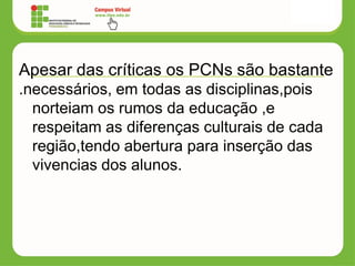 Apesar das críticas os PCNs são bastante
.necessários, em todas as disciplinas,pois
norteiam os rumos da educação ,e
respeitam as diferenças culturais de cada
região,tendo abertura para inserção das
vivencias dos alunos.
 