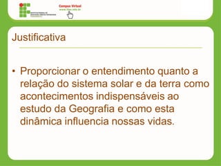 Justificativa
• Proporcionar o entendimento quanto a
relação do sistema solar e da terra como
acontecimentos indispensáveis ao
estudo da Geografia e como esta
dinâmica influencia nossas vidas.
 