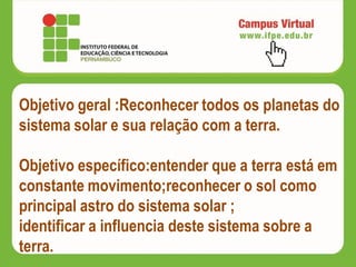 Objetivo geral :Reconhecer todos os planetas do
sistema solar e sua relação com a terra.
Objetivo específico:entender que a terra está em
constante movimento;reconhecer o sol como
principal astro do sistema solar ;
identificar a influencia deste sistema sobre a
terra.
 