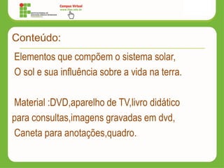 Conteúdo:
Elementos que compõem o sistema solar,
O sol e sua influência sobre a vida na terra.
Material :DVD,aparelho de TV,livro didático
para consultas,imagens gravadas em dvd,
Caneta para anotações,quadro.
 