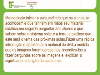 Metodologia:iniciar a aula,pedindo que os alunos se
acomodem e que tenham em mãos seu material
didático,em seguida perguntar aos alunos o que
sabem sobre o sistema solar e a terra, e explicar que
este será o tema das próximas aulas.Fazer uma rápida
introdução e apresentar o material do dvd,a medida
que as imagens forem apresentas ,incentiva-los a
fazer perguntas sobre as imagens e explicar o
significado e função de cada uma.
 