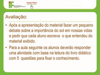 Avaliação:
• Após a apresentação do material fazer um pequeno
debate sobre a importância do sol em nossas vidas
e pedir que cada aluno escreva o que entendeu do
material exibido.
• Para a aula seguinte os alunos deverão responder
uma atividade com base na leitura do livro didático
com 5 questões para fixar o conhecimento.
 