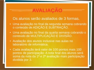 AVALIAÇÃO
Os alunos serão avaliados de 3 formas.
● Uma avaliação no final da segunda semana cobrando
o conteúdo de ADIÇÃO E SUBTRAÇÃO.
● Uma avaliação no final da quarta semana cobrando o
conteúdo de MULTIPLICAÇÃO E DIVISÃO.
● Avaliação dos alunos inclusive nas aulas no
laboratório de informática.
● Cada avaliação terá valor de 100 pontos mais 100
pontos de participação: A nota final dos alunos será
soma da nota da 1ª e 2ª avaliação mais participação
dividida por 3.
 