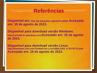 Referências
Disponível em: http://pt.wikipedia.org/wiki/TuxMath Acessado
em: 15 de agosto de 2013.
Disponível para download versão Windows:
http://tuxmath.br.uptodown.com/Acessado em: 15 de agosto
de 2013.
Disponível para download versão Linux:
http://download.cnet.com/TuxMath-for-Linux/3000-2053_4-75279772.html
Acessado em: 19 de agosto de 2013.
 
