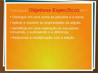 Objetivos Específicos
• Distinguir em uma soma as parcelas e a soma.
• Aplicar e resolver as propriedades da adição.
• Identificar em uma subtração as sua partes:
minuendo, o subtraendo e a diferença.
• Relacionar a multiplicação com a adição.
 