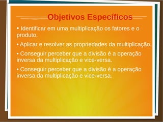 Objetivos Específicos
• Identificar em uma multiplicação os fatores e o
produto.
• Aplicar e resolver as propriedades da multiplicação.
• Conseguir perceber que a divisão é a operação
inversa da multiplicação e vice-versa.
• Conseguir perceber que a divisão é a operação
inversa da multiplicação e vice-versa.
 