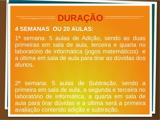 DURAÇÃO
4 SEMANAS OU 20 AULAS:
1ª semana: 5 aulas de Adição, sendo as duas
primeiras em sala de aula, terceira e quarta no
laboratório de informática (jogos matemáticos) e
a última em sala de aula para tirar as dúvidas dos
alunos.
2ª semana: 5 aulas de Subtração, sendo a
primeira em sala de aula, a segunda e terceira no
laboratório de informática, a quarta em sala de
aula para tirar dúvidas e a última será a primeira
avaliação contendo adição e subtração.
 