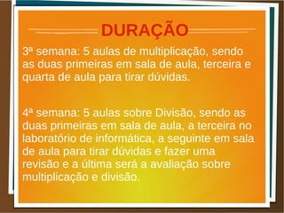 DURAÇÃO
3ª semana: 5 aulas de multiplicação, sendo
as duas primeiras em sala de aula, terceira e
quarta de aula para tirar dúvidas.
4ª semana: 5 aulas sobre Divisão, sendo as
duas primeiras em sala de aula, a terceira no
laboratório de informática, a seguinte em sala
de aula para tirar dúvidas e fazer uma
revisão e a última será a avaliação sobre
multiplicação e divisão.
 