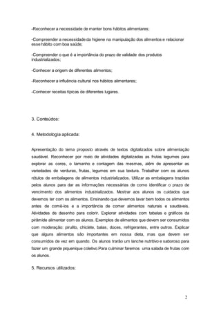 2 
-Reconhecer a necessidade de manter bons hábitos alimentares; 
-Compreender a necessidade da higiene na manipulação dos alimentos e relacionar 
esse hábito com boa saúde; 
-Compreender o que é a importância do prazo de validade dos produtos 
industrializados; 
-Conhecer a origem de diferentes alimentos; 
-Reconhecer a influência cultural nos hábitos alimentares; 
-Conhecer receitas típicas de diferentes lugares. 
3. Conteúdos: 
4. Metodologia aplicada: 
Apresentação do tema proposto através de textos digitalizados sobre alimentação 
saudável. Reconhecer por meio de atividades digitalizadas as frutas legumes para 
explorar as cores, o tamanho e contagem das mesmas, além de apresentar as 
variedades de verduras, frutas, legumes em sua textura. Trabalhar com os alunos 
rótulos de embalagens de alimentos industrializados. Utilizar as embalagens trazidas 
pelos alunos para dar as informações necessárias de como identificar o prazo de 
vencimento dos alimentos industrializados. Mostrar aos alunos os cuidados que 
devemos ter com os alimentos. Ensinando que devemos lavar bem todos os alimentos 
antes de comê-los e a importância de comer alimentos naturais e saudáveis. 
Atividades de desenho para colorir. Explorar atividades com tabelas e gráficos da 
pirâmide alimentar com os alunos. Exemplos de alimentos que devem ser consumidos 
com moderação: pirulito, chiclete, balas, doces, refrigerantes, entre outros. Explicar 
que alguns alimentos são importantes em nossa dieta, mas que devem ser 
consumidos de vez em quando. Os alunos trarão um lanche nutritivo e saboroso para 
fazer um grande piquenique coletivo.Para culminar faremos uma salada de frutas com 
os alunos. 
5. Recursos utilizados: 
 