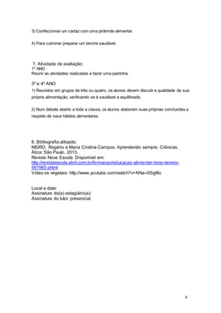 4 
3) Confeccionar um cartaz com uma pirâmide alimentar. 
4) Para culminar preparar um lanche saudável. 
7. Atividade de avaliação: 
1º ANO 
Reunir as atividades realizadas e fazer uma pastinha. 
3º e 4º ANO 
1) Reunidos em grupos de três ou quatro, os alunos devem discutir a qualidade de sua 
própria alimentação, verificando se é saudável e equilibrada; 
2) Num debate aberto a toda a classe, os alunos elaboram suas próprias conclusões a 
respeito de seus hábitos alimentares. 
8. Bibliografia utilizada: 
NIGRO, Rogério e Maria Cristina Campos. Aprendendo sempre. Ciências. 
Ática: São Paulo, 2013. 
Revista Nova Escola. Disponível em: 
http://revistaescola.abril.com.br/formacao/educacao-alimentar-hora-recreio- 
567965.shtml 
Vídeo os vegetais: http://www.youtube.com/watch?v=NNa-i0Sgt6c 
Local e data: 
Assinatura do(a) estagiário(a): 
Assinatura do tutor presencial: 
 