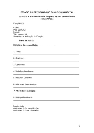 5 
ESTÁGIO SUPERVISIONADO NO ENSINO FUNDAMENTAL 
ATIVIDADE 9: Elaboração de um plano de aula para docência 
compartilhada 
Estagiário(a): 
Curso: 
Pólo CEDERJ: 
Escola: 
Tutor presencial: 
Semestre de realização do Estágio: 
Plano de Aula 2: 
Série/Ano de escolaridade: _______________ 
1. Tema: 
______________________________________________________________ 
2. Objetivos: 
______________________________________________________________ 
3. Conteúdos: 
______________________________________________________________ 
4. Metodologia aplicada: 
______________________________________________________________ 
5. Recursos utilizados: 
______________________________________________________________ 
6. Atividades desenvolvidas: 
______________________________________________________________ 
7. Atividade de avaliação: 
______________________________________________________________ 
8. Bibliografia utilizada: 
_______________________________________________________________ 
Local e data: 
Assinatura do(a) estagiário(a): 
Assinatura do tutor presencial: 
 