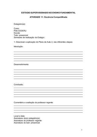 7 
ESTÁGIO SUPERVISIONADO NO ENSINO FUNDAMENTAL 
ATIVIDADE 11: Docência Compartilhada 
Estagiário(a): 
Curso: 
Pólo CEDERJ: 
Escola: 
Tutor presencial: 
Semestre de realização do Estágio: 
1- Descrever a aplicação do Plano de Aula 2, nas diferentes etapas: 
Introdução: 
_______________________________________________________________ 
_______________________________________________________________ 
_______________________________________________________________ 
_______________________________________________________________ 
_______________________________________________________________ 
Desenvolvimento: 
_______________________________________________________________ 
_______________________________________________________________ 
_______________________________________________________________ 
_______________________________________________________________ 
_______________________________________________________________ 
Conclusão: 
_______________________________________________________________ 
_______________________________________________________________ 
_______________________________________________________________ 
_______________________________________________________________ 
_______________________________________________________________ 
Comentário e avaliação do professor regente: 
_______________________________________________________________ 
_______________________________________________________________ 
_______________________________________________________________ 
_______________________________________________________________ 
Local e data: 
Assinatura do(a) estagiário(a): 
Assinatura do professor regente: 
Assinatura do tutor presencial: 
