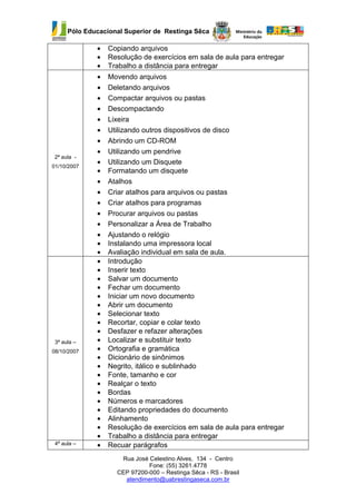 Pólo Educacional Superior de Restinga Sêca

              •   Copiando arquivos
              •   Resolução de exercícios em sala de aula para entregar
              •   Trabalho a distância para entregar
              •   Movendo arquivos
              •   Deletando arquivos
              •   Compactar arquivos ou pastas
              •   Descompactando
              •   Lixeira
              •   Utilizando outros dispositivos de disco
              •   Abrindo um CD-ROM
              •   Utilizando um pendrive
 2ª aula -
              •   Utilizando um Disquete
01/10/2007
              •   Formatando um disquete
              •   Atalhos
              •   Criar atalhos para arquivos ou pastas
              •   Criar atalhos para programas
              •   Procurar arquivos ou pastas
              •   Personalizar a Área de Trabalho
              •   Ajustando o relógio
              •   Instalando uma impressora local
              •   Avaliação individual em sala de aula.
              •   Introdução
              •   Inserir texto
              •   Salvar um documento
              •   Fechar um documento
              •   Iniciar um novo documento
              •   Abrir um documento
              •   Selecionar texto
              •   Recortar, copiar e colar texto
              •   Desfazer e refazer alterações
 3ª aula –    •   Localizar e substituir texto
08/10/2007    •   Ortografia e gramática
              •   Dicionário de sinônimos
              •   Negrito, itálico e sublinhado
              •   Fonte, tamanho e cor
              •   Realçar o texto
              •   Bordas
              •   Números e marcadores
              •   Editando propriedades do documento
              •   Alinhamento
              •   Resolução de exercícios em sala de aula para entregar
              •   Trabalho a distância para entregar
 4ª aula –    •   Recuar parágrafos
                     Rua José Celestino Alves, 134 - Centro
                              Fone: (55) 3261.4778
                    CEP 97200-000 – Restinga Sêca - RS - Brasil
                      atendimento@uabrestingaseca.com.br
 