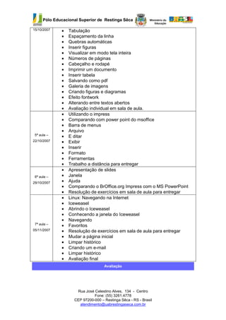Pólo Educacional Superior de Restinga Sêca

15/10/2007    •   Tabulação
              •   Espaçamento da linha
              •   Quebras automáticas
              •   Inserir figuras
              •   Visualizar em modo tela inteira
              •   Números de páginas
              •   Cabeçalho e rodapé
              •   Imprimir um documento
              •   Inserir tabela
              •   Salvando como pdf
              •   Galeria de imagens
              •   Criando figuras e diagramas
              •   Efeito fontwork
              •   Alterando entre textos abertos
              •   Avaliação individual em sala de aula.
              •   Utilizando o impress
              •   Comparando com power point do msoffice
              •   Barra de menus
              •   Arquivo
 5ª aula –    •   E ditar
22/10/2007    •   Exibir
              •   Inserir
              •   Formato
              •   Ferramentas
              •   Trabalho a distância para entregar
              •   Apresentação de slides
 6ª aula –    •   Janela
29/10/2007    •   Ajuda
              •   Comparando o BrOffice.org Impress com o MS PowerPoint
              •   Resolução de exercícios em sala de aula para entregar
              •   Linux: Navegando na Internet
              •   Iceweasel
              •   Abrindo o Iceweasel
              •   Conhecendo a janela do Iceweasel
              •   Navegando
 7ª aula –    •   Favoritos
05/11/2007    •   Resolução de exercícios em sala de aula para entregar
              •   Mudar a página inicial
              •   Limpar histórico
              •   Criando um e-mail
              •   Limpar histórico
              •   Avaliação final
                                    Avaliação




                     Rua José Celestino Alves, 134 - Centro
                              Fone: (55) 3261.4778
                    CEP 97200-000 – Restinga Sêca - RS - Brasil
                      atendimento@uabrestingaseca.com.br
 