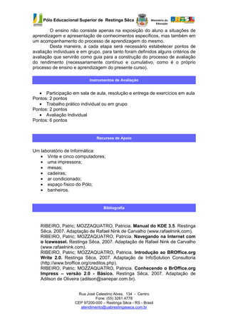 Pólo Educacional Superior de Restinga Sêca

        O ensino não consiste apenas na exposição do aluno a situações de
aprendizagem e apresentação de conhecimentos específicos, mas também em
um acompanhamento do processo de aprendizagem do mesmo.
        Desta maneira, a cada etapa será necessário estabelecer pontos de
avaliação individuais e em grupo, para tanto foram definidos alguns critérios de
avaliação que servirão como guia para a construção do processo de avaliação
do rendimento (necessariamente contínuo e cumulativo, como é o próprio
processo de ensino e aprendizagem do presente curso).

                            Instrumentos de Avaliação


  • Participação em sala de aula, resolução e entrega de exercícios em aula
Pontos: 2 pontos
  • Trabalho prático individual ou em grupo
Pontos: 2 pontos
  • Avaliação Individual
Pontos: 6 pontos


                               Recursos de Apoio


Um laboratório de Informática:
   • Vinte e cinco computadores;
   • uma impressora;
   • mesas;
   • cadeiras;
   • ar condicionado;
   • espaço físico do Pólo;
   • banheiros.


                                   Bibliografia



   RIBEIRO, Patric; MOZZAQUATRO, Patricia. Manual do KDE 3.5. Restinga
   Sêca, 2007. Adaptação de Rafael Nink de Carvalho (www.rafaelnink.com).
   RIBEIRO, Patric; MOZZAQUATRO, Patricia. Navegando na Internet com
   o Iceweasel. Restinga Sêca, 2007. Adaptação de Rafael Nink de Carvalho
   (www.rafaelnink.com).
   RIBEIRO, Patric; MOZZAQUATRO, Patricia. Introdução ao BROffice.org
   Write 2.0. Restinga Sêca, 2007. Adaptação de InfoSolution Consultoria
   (http://www.broffice.org/creditos.php).
   RIBEIRO, Patric; MOZZAQUATRO, Patricia. Conhecendo o BrOffice.org
   Impress – versão 2.0 - Básico. Restinga Sêca, 2007. Adaptação de
   Adilson de Oliveira (adilson@sanepar.com.br).


                     Rua José Celestino Alves, 134 - Centro
                              Fone: (55) 3261.4778
                    CEP 97200-000 – Restinga Sêca - RS - Brasil
                      atendimento@uabrestingaseca.com.br
 