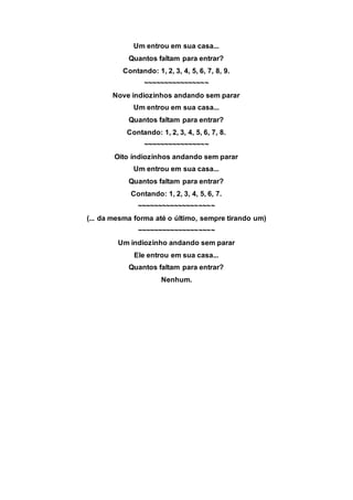 Um entrou em sua casa...
Quantos faltam para entrar?
Contando: 1, 2, 3, 4, 5, 6, 7, 8, 9.
~~~~~~~~~~~~~~~~
Nove indiozinhos andando sem parar
Um entrou em sua casa...
Quantos faltam para entrar?
Contando: 1, 2, 3, 4, 5, 6, 7, 8.
~~~~~~~~~~~~~~~~
Oito indiozinhos andando sem parar
Um entrou em sua casa...
Quantos faltam para entrar?
Contando: 1, 2, 3, 4, 5, 6, 7.
~~~~~~~~~~~~~~~~~~~
(... da mesma forma até o último, sempre tirando um)
~~~~~~~~~~~~~~~~~~~
Um indiozinho andando sem parar
Ele entrou em sua casa...
Quantos faltam para entrar?
Nenhum.
 