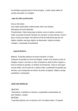 As atividades proposto será em forma de jogos , e serão usado palitos de
sorvete para ajudar na contagem.
Jogo da malha quadriculada
Dois ou três dados.
Uma malha quadriculada confeccionada sobre uma cartolina.
Marcadores de cores diferentes.
Procedimentos: Cada criança joga os dados, soma os valores e percorre a
malha na posição horizontal deixando seu marcador na local indicado. Vence o
jogo a criança que chegar mais rápido ao final da malha.Esse jogo tem por
objetivo trabalha, esse jogo objetivo de desenvolver noções de adição,
contagem, comparação de quantidade.
Jogando Boliche:
Material: 10 garrafas plásticas do mesmo tamanho e 2 bolas.
Coloquem as garrafas em forma de triângulo, contem cinco passos a partir do
triângulo e tracem uma linha no chão. Coloquem-se atrás da linha e joguem a
bola em direção às garrafas, na tentativa de derrubá-las. Cada um deve jogar
as duas bolas, uma de cada vez, e depois contar a quantidade de garrafas que
derrubou, que corresponde ao número de pontos do jogador. Objetivo do jogo
quantidade e comparação.
JOGO DAS ARGOLAS
OBJETIVO
: Reconhecer e identificar os números e quantidades representadas por
eles.Trabalhar a adição.
MATERIAL:
10 garrafas plásticas com os números de 0 a 9 colados nelas e 10 argolas
 