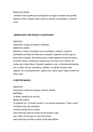 MODO DE JOGAR
: Distribuir duas argolas para cada jogador que joga as argolas nas garrafas.
Quando acertar o jogador deverá dizer os números das garrafas e o total da
soma.
AMARELINHA COM ADIÇÃO E SUBTRAÇÃO
OBJETIVO:
Desenvolver noções de adição e subtração
MODO DE JOGAR:
Desenhe no chão a amarelinha com as continhas, conforme a figura.O
participante se coloca de frente para o traçado e, tapando os olhos joga um
dado sobre o traçado. Ele deverá buscar o dado saltando de casa em casa e,
ao mesmo tempo, recitando os cálculos que se iniciam com o número de
pontos que o dado indicar. Enquanto aguardam a vez, os demais participantes,
com o auxílio de uma calculadora, conferem os cálculos de quem está
saltando. Se o participante errar, passa a vez. Ganha quem chegar primeiro na
última casa.
O MESTRE MANDO
OBJETIVO:
Desenvolver noções de posição, números ordinais.
MATERIAL:
os alunos sentados em uma fila
MODO DE JOGAR
:O professor diz: “O mestre mandou” e as crianças respondem: “Fazer o quê?” .
O professor faz uma solicitação:
o primeiro da fila dê um assobio
quem está logo atrás do primeiro da fila levante a mão
que o último da fila diga um verso bem bonito
quem está logo na frente do ultimo da fila bata palmas
 