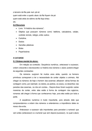 o terceiro da fila pule num pé só
quem está entre o quarto aluno da fila fiquem de pé
quem está atrás do sétimo da fila faça tchau
etc.
4.2 Recursos
 Livro: “A história dos números”;
 Objetos que possuam números como: telefone, calculadora, celular,
controle remoto, relógio, entre outros;
 Cartolina.
 Dados
 Garrafas plásticas
 Bolas
 Papel bobina
5 CATARSE
5.1 Síntese mental do aluno:
Em relação ao conteúdo: Sequência numérica, antecessor e sucessor,
ordem crescente e decrescente e a história dos números o aluno poderá chegar
às seguintes conclusões:
Os números surgiram há muitos anos atrás, quando os homens
primitivos começaram a ter a necessidade de contar objetos e animais. Até
chegar os números de hoje o homem das cavernas utilizaram várias formas de
contagem como, por exemplo: os dedos, as pedras, os ossos, os desenhos nas
paredes das cavernas, os nós em cordas... Depois disso foram surgindo outras
maneiras de contar, entre elas estão à forma de contagem dos egípcios,
romanos até chegar à forma que conhecemos hoje, pois eles estão por toda a
parte.
A seqüência numérica é muito importante, pois através dela que
compreendemos a ordem dos números e entendemos a importância deles no
nosso dia-a-dia.
Antecessor e sucessor são importantes para perceber o numeral que
vem antes (antecessor) e o numeral que vem depois (sucessor), no qual o aluno
 