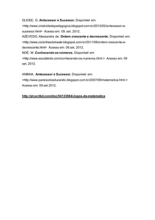GLEISE, G. Antecessor e Sucessor. Disponível em:
<http://www.criatividadepedagogica.blogspot.com.br/2012/02/antecessor-e-
sucessor.html> Acesso em: 09 .set. 2012.
AZEVEDO, Alessandra de. Ordem crescente e decrescente. Disponível em:
<http://www.coisinhasdatiaale.blogspot.com.br/2011/06/ordem-crescente-e-
decrescente.html> Acesso em: 09.set. 2012.
NOÉ, M. Conhecendo os números. Disponível em:
<http://www.escolakids.com/conhecendo-os-numeros.html.> Acesso em: 09
set. 2012.
ANINHA. Antecessor e Sucessor. Disponível em:
<http://www.paraisodoeducando.blogspot.com.br/2007/09/matematica.html.>
Acesso em: 09.set 2012.
http://pt.scribd.com/doc/54133664/Jogos-de-matematica
 