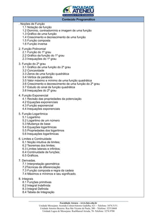 Conteúdo Programático
. Noções de Função
   1.1 Notação de função
   1.2 Domínio, contradomínio e imagem de uma função
   1.3 Gráfico de uma função
   1.4 Crescimento e decrescimento de uma função
   1.5 Função composta
   1.6 Função inversa
2. Função Polinomial
   2.1 Função do 1º grau
   2.2 Gráfico da função do 1º grau
   2.3 Inequações do 1º grau
3. Função do 2º grau
   3.1 Gráfico de uma função do 2º grau
   3.2 Concavidade
   3.3 Zeros de uma função quadrática
   3.4 Vértice da parábola
   3.5 Valor máximo e mínimo de uma função quadrática
   3.6 Crescimento e decrescimento de uma função do 2º grau
   3.7 Estudo do sinal da função quadrática
   3.8 Inequações do 2º grau
4. Função Exponencial
   4.1 Revisão das propriedades da potenciação
   4.2 Equações exponenciais
   4.3 Função exponencial
   4.4 Inequações exponenciais
5. Função Logarítmica
   5.1 Logaritmo
   5.2 Logaritmo de um número
   5.3 Mudança de base
   5.4 Equações logarítmicas
   5.5 Propriedades dos logaritmos
   5.6 Inequações logarítmicas
6. Limites e Continuidade
   6.1 Noção intuitiva de limites;
   6.2 Teoremas dos limites;
   6.3 Limites laterais e infinitos;
   6.4 Continuidade de funções;
   6.5 Gráficos.
7. Derivadas.
   7.1 Interpretação geométrica
   7.2Técnicas de diferenciação
   7.3 Função composta e regra da cadeia
   7.4 Máximos e mínimos e seu significado.
8. Integrais
    8.1 Funções primitivas
    8.2 Integral Indefinida
    8.3 Integral Definida
    8.4 Tabela de Integração

        ____________________________________________________________________________________
                                     Faculdade Ateneu – www.fate.edu.br
                 Unidade Messejana: Avenida ColetorAntonio Gadelha, 621 – Telefone: 3474.5151.
                  Unidade Antonio Bezerra: Rua São Vicente de Paula, 300 – Telefone: 3235.0668
                    Unidade Lagoa de Messejana: RuaManoel Arruda, 70- Telefone: 3274.9700
 