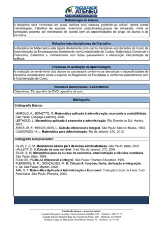 Metodologia de Ensino
A disciplina será ministrada em aulas teóricas e/ou práticas, podendo-se utilizar, dentre outras
metodologias, trabalhos de equipes, exercícios programados,grupos de discussão, onde os
conteúdos poderão ser ministrados de acordo com as especificidades do grupo de alunos e da
disciplina.

                             Relações Interdisciplinares da Disciplina
A disciplina de Matemática esta ligada diretamente com outras disciplinas estruturantes do Curso de
Administração de Empresasmais diretamente comContabilidade de Custos, Matemática Comercial e
Financeira, Estatística e, indiretamente com todas queenvolvem a elaboração interpretação de
gráficos.

                             Processo de Avaliação da Aprendizagem
A avaliação de rendimento dos alunos se processará conforme as demandas e especificidades da
disciplina considerando ainda o exposto no Regimento da Faculdade e, conforme entendimento com
a Coordenação de Curso.

                               Recursos Audiovisuais / Laboratórios
Data-show, TV, aparelho de DVD, aparelho de som.

                                               Bibliografia
Bibliografia Básica:

 MUROLO, A.; BONETTO, G. Matemática aplicada à administração, economia e contabilidade.
 São Paulo: Cengage Learning, 2009.
 LEITHOLD, L. Matemática aplicada à economia e administração. Rio Grande do Sul: Harbra,
 2001.
 AIRES JR, F.; MENDELSON, L. Cálculo diferencial e integral. São Paulo: Makron Books, 1994.
 GUIDORIZZI, H. L. Matemática para Administração. Rio de Janeiro: LTC, 2010.

Bibliografia Complementar:

 SILVA, F. C. M. Matemática básica para decisões administrativas. São Paulo: Atlas, 2007.
 HALLETT, D. H.Cálculo de uma variável. 3 ed. Rio de Janeiro: LTC, 2004
 SILVA, S. M. Matemática para os cursos de economia, administração e ciências contábeis.
 São Paulo: Atlas, 1999.
 BOULOS, P.Cálculo diferencial e integral. São Paulo: Pearson Education, 1999.
 FLEMMING, D. M.; GONÇALVES, M. B. Cálculo A: funções, limite, derivação e integração.
 6. ed. São Paulo: Makron, 2006.
 TAN, S. T. Matemática Aplicada à Administração e Economia. Tradução Edson de Faria. 5 ed.
 Americana. São Paulo: Pioneira, 2003.




           ____________________________________________________________________________________
                                        Faculdade Ateneu – www.fate.edu.br
                    Unidade Messejana: Avenida ColetorAntonio Gadelha, 621 – Telefone: 3474.5151.
                     Unidade Antonio Bezerra: Rua São Vicente de Paula, 300 – Telefone: 3235.0668
                       Unidade Lagoa de Messejana: RuaManoel Arruda, 70- Telefone: 3274.9700
 