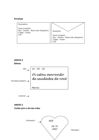 Envelope 
ANEXO 2 
Bilhete 
data 
mensagem qualquer 
ANEXO 3 
Cartão para o dia das mães 
Remetente 
Nome Completo 
Rua – Número – Bairro (não obrigatório) 
Cidade – Estado 
CEP 
Destinatário: 
Nome Completo: 
Rua – Número – Bairro (não obrigatório) 
Cidade – Estado 
CEP 
Remetente: 
Nome Completo: 
Rua – Número – Bairro (não obrigatório) 
Cidade – Estado 
CEP 
14 – 04 – 10 
Oi estou morrendo 
de saudades de você 
Maria 
MÃE 
EU TE 
AMO Mensagem 
Destinatário 
remetente 
 