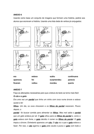 ANEXO 6 
Usando como base um conjunto de imagens que formam uma história, pedirei aos 
alunos que escrevam a história. Usando uma lista dada de verbos já conjugados: 
era 
apareceu 
ficaram 
estava 
foi 
voltou 
subiu 
surpreendeu 
mordeu 
continuava 
parecia 
queria 
ANEXO 7 
Faça as alterações necessárias para que a leitura do texto se torne mais fácil: 
O cão e o gato 
Era uma vez um pardal que tinha um ninho com ovos numa árvore e estava 
quase a ter 
filhos. Um dia, os ovos chocaram e os filhos do pardal nasceram. Pouco 
depois, o 
pardal foi buscar comida para alimentar os filhos. Mas mal sabia o pardal 
que um gato andava por ali. O gato olhou para os filhos do pardal e, como o 
gato estava com fome, o gato decidiu ir comer os filhos do pardal. O gato 
trepou a árvore. Entretanto apareceu um cão. O cão viu o que o gato estava a 
fazer. Por isso, o cão agarrou o gato pela cauda e puxou o gato com toda a 
 